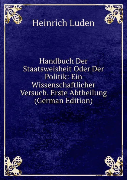 Обложка книги Handbuch Der Staatsweisheit Oder Der Politik: Ein Wissenschaftlicher Versuch. Erste Abtheilung (German Edition), Heinrich Luden