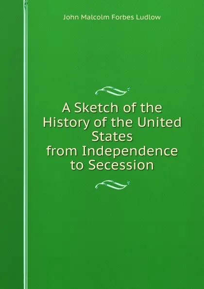 Обложка книги A Sketch of the History of the United States from Independence to Secession, John Malcolm Forbes Ludlow