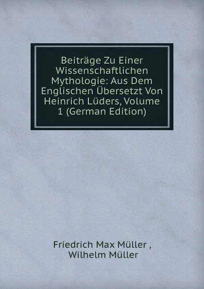 Обложка книги Beitrage Zu Einer Wissenschaftlichen Mythologie: Aus Dem Englischen Ubersetzt Von Heinrich Luders, Volume 1 (German Edition), Müller Friedrich Max