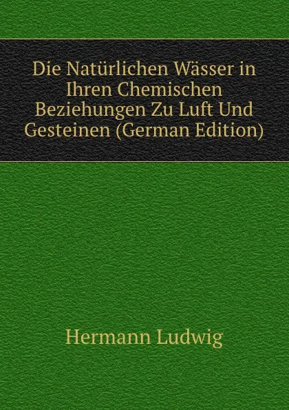 Обложка книги Die Naturlichen Wasser in Ihren Chemischen Beziehungen Zu Luft Und Gesteinen (German Edition), Hermann Ludwig