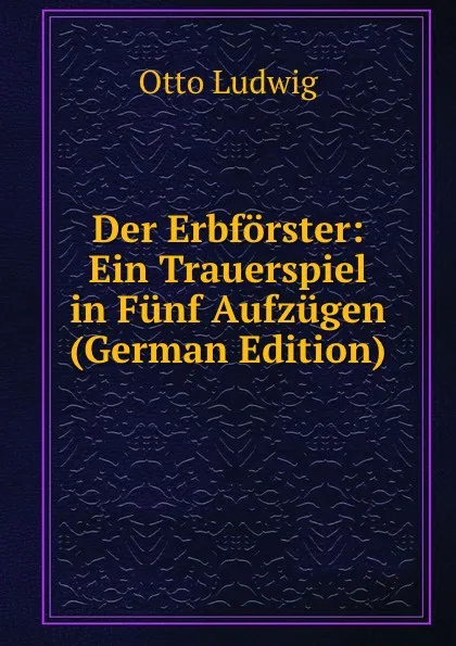 Обложка книги Der Erbforster: Ein Trauerspiel in Funf Aufzugen (German Edition), Otto Ludwig