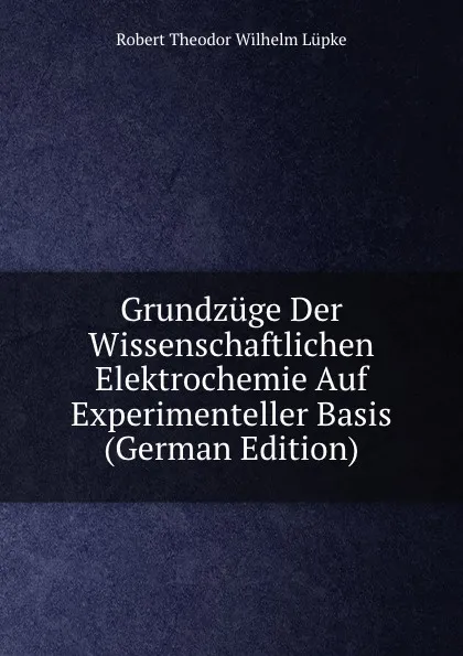 Обложка книги Grundzuge Der Wissenschaftlichen Elektrochemie Auf Experimenteller Basis (German Edition), Robert Theodor Wilhelm Lüpke