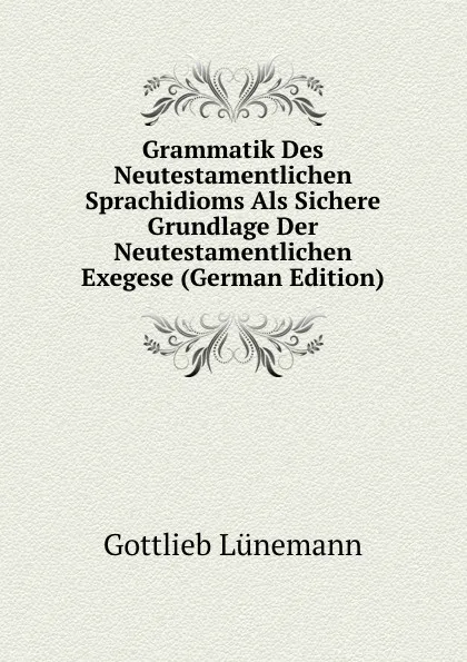 Обложка книги Grammatik Des Neutestamentlichen Sprachidioms Als Sichere Grundlage Der Neutestamentlichen Exegese (German Edition), Gottlieb Lünemann