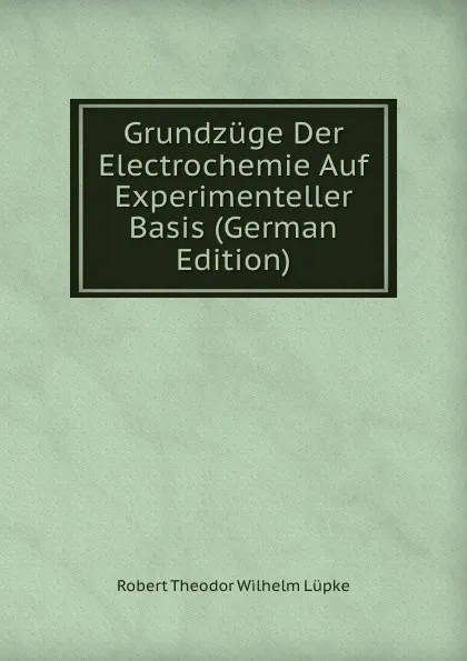 Обложка книги Grundzuge Der Electrochemie Auf Experimenteller Basis (German Edition), Robert Theodor Wilhelm Lüpke