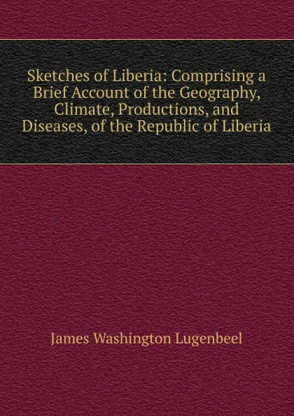 Обложка книги Sketches of Liberia: Comprising a Brief Account of the Geography, Climate, Productions, and Diseases, of the Republic of Liberia, James Washington Lugenbeel