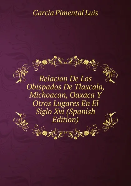 Обложка книги Relacion De Los Obispados De Tlaxcala, Michoacan, Oaxaca Y Otros Lugares En El Siglo Xvi (Spanish Edition), Garcia Pimental Luis