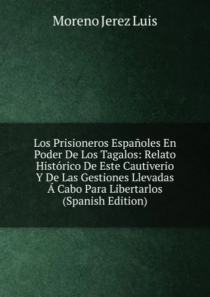 Обложка книги Los Prisioneros Espanoles En Poder De Los Tagalos: Relato Historico De Este Cautiverio Y De Las Gestiones Llevadas A Cabo Para Libertarlos (Spanish Edition), Moreno Jerez Luis