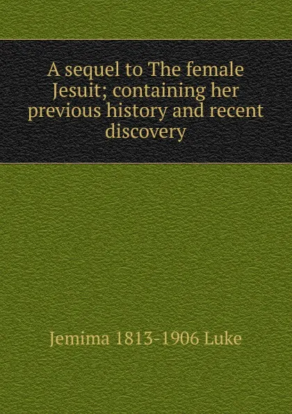 Обложка книги A sequel to The female Jesuit; containing her previous history and recent discovery, Jemima 1813-1906 Luke