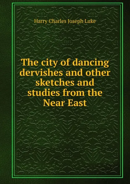 Обложка книги The city of dancing dervishes and other sketches and studies from the Near East, Harry Charles Joseph Luke