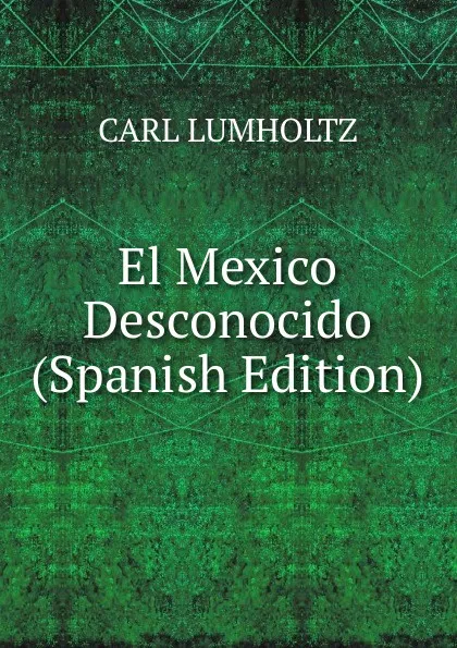 Обложка книги El Mexico Desconocido (Spanish Edition), Carl Lumholtz