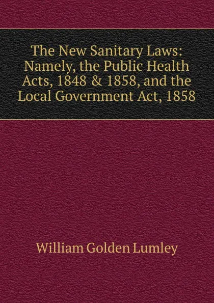 Обложка книги The New Sanitary Laws: Namely, the Public Health Acts, 1848 . 1858, and the Local Government Act, 1858, William Golden Lumley