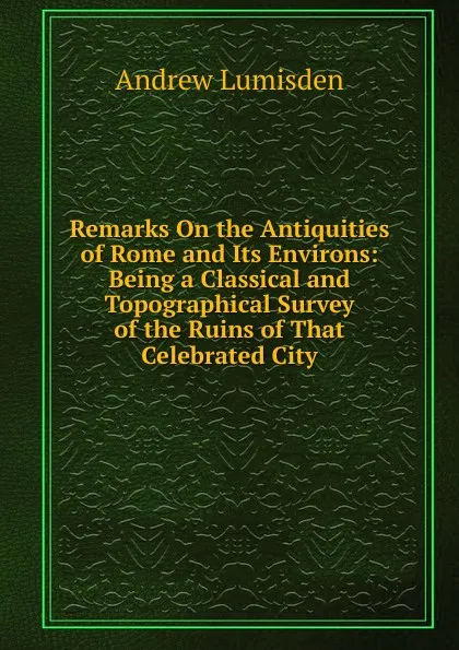 Обложка книги Remarks On the Antiquities of Rome and Its Environs: Being a Classical and Topographical Survey of the Ruins of That Celebrated City, Andrew Lumisden