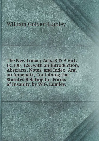 Обложка книги The New Lunacy Acts, 8 . 9 Vict.Cc.100, 126, with an Introduction, Abstracts, Notes, and Index: And an Appendix, Containing the Statutes Relating to . Forms of Insanity. by W.G. Lumley,, William Golden Lumley