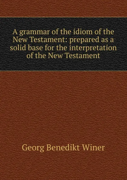 Обложка книги A grammar of the idiom of the New Testament: prepared as a solid base for the interpretation of the New Testament, Georg Benedict Winer