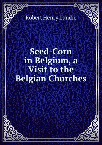 Обложка книги Seed-Corn in Belgium, a Visit to the Belgian Churches, Robert Henry Lundie