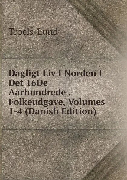 Обложка книги Dagligt Liv I Norden I Det 16De Aarhundrede . Folkeudgave, Volumes 1-4 (Danish Edition), Troels-Lund