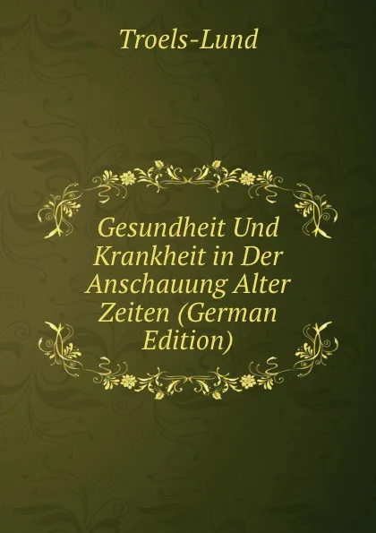 Обложка книги Gesundheit Und Krankheit in Der Anschauung Alter Zeiten (German Edition), Troels-Lund