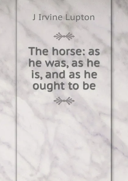 Обложка книги The horse: as he was, as he is, and as he ought to be, J Irvine Lupton