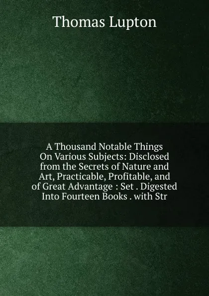 Обложка книги A Thousand Notable Things On Various Subjects: Disclosed from the Secrets of Nature and Art, Practicable, Profitable, and of Great Advantage : Set . Digested Into Fourteen Books . with Str, Thomas Lupton