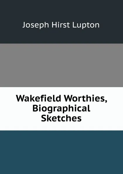 Обложка книги Wakefield Worthies, Biographical Sketches, Joseph Hirst Lupton