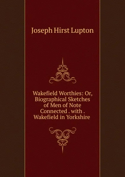 Обложка книги Wakefield Worthies: Or, Biographical Sketches of Men of Note Connected . with . Wakefield in Yorkshire ., Joseph Hirst Lupton