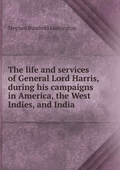 Обложка книги The life and services of General Lord Harris, during his campaigns in America, the West Indies, and India, Stephen Rumbold Lushington