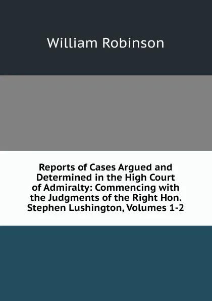 Обложка книги Reports of Cases Argued and Determined in the High Court of Admiralty: Commencing with the Judgments of the Right Hon. Stephen Lushington, Volumes 1-2, W. Robinson