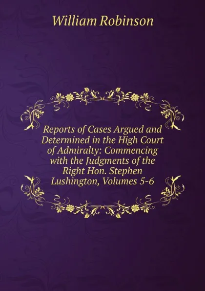 Обложка книги Reports of Cases Argued and Determined in the High Court of Admiralty: Commencing with the Judgments of the Right Hon. Stephen Lushington, Volumes 5-6, W. Robinson