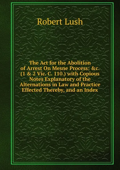 Обложка книги The Act for the Abolition of Arrest On Mesne Process: .c. (1 . 2 Vic. C. 110.) with Copious Notes Explanatory of the Alternations in Law and Practice Effected Thereby, and an Index, Robert Lush