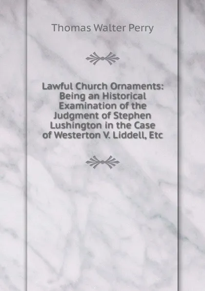 Обложка книги Lawful Church Ornaments: Being an Historical Examination of the Judgment of Stephen Lushington in the Case of Westerton V. Liddell, Etc, Thomas Walter Perry