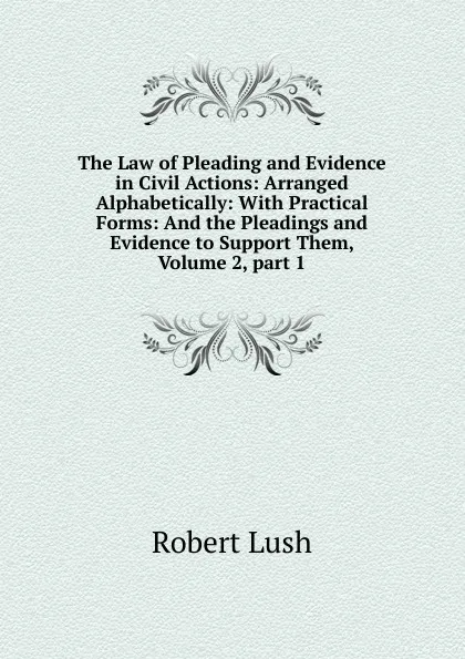 Обложка книги The Law of Pleading and Evidence in Civil Actions: Arranged Alphabetically: With Practical Forms: And the Pleadings and Evidence to Support Them, Volume 2,.part 1, Robert Lush