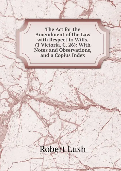 Обложка книги The Act for the Amendment of the Law with Respect to Wills, (1 Victoria, C. 26): With Notes and Observations, and a Copius Index, Robert Lush