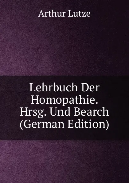 Обложка книги Lehrbuch Der Homopathie. Hrsg. Und Bearch (German Edition), Arthur Lutze