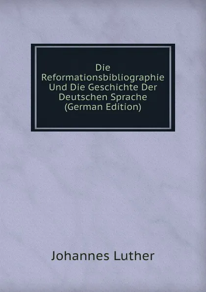 Обложка книги Die Reformationsbibliographie Und Die Geschichte Der Deutschen Sprache (German Edition), Johannes Luther