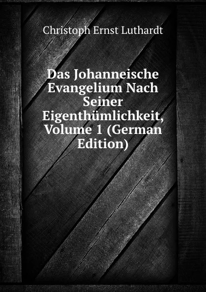 Обложка книги Das Johanneische Evangelium Nach Seiner Eigenthumlichkeit, Volume 1 (German Edition), Christoph Ernst Luthardt