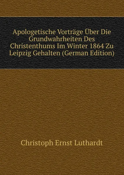 Обложка книги Apologetische Vortrage Uber Die Grundwahrheiten Des Christenthums Im Winter 1864 Zu Leipzig Gehalten (German Edition), Christoph Ernst Luthardt