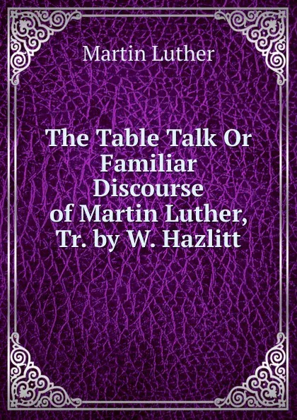 Обложка книги The Table Talk Or Familiar Discourse of Martin Luther, Tr. by W. Hazlitt, M. Luther