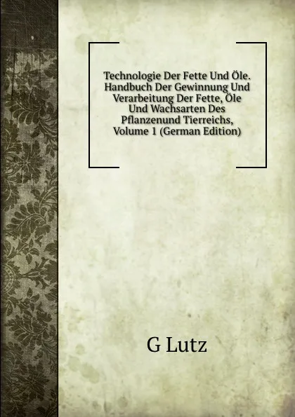 Обложка книги Technologie Der Fette Und Ole. Handbuch Der Gewinnung Und Verarbeitung Der Fette, Ole Und Wachsarten Des Pflanzenund Tierreichs, Volume 1 (German Edition), G Lutz