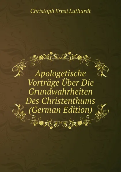 Обложка книги Apologetische Vortrage Uber Die Grundwahrheiten Des Christenthums (German Edition), Christoph Ernst Luthardt