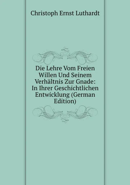 Обложка книги Die Lehre Vom Freien Willen Und Seinem Verhaltnis Zur Gnade: In Ihrer Geschichtlichen Entwicklung (German Edition), Christoph Ernst Luthardt