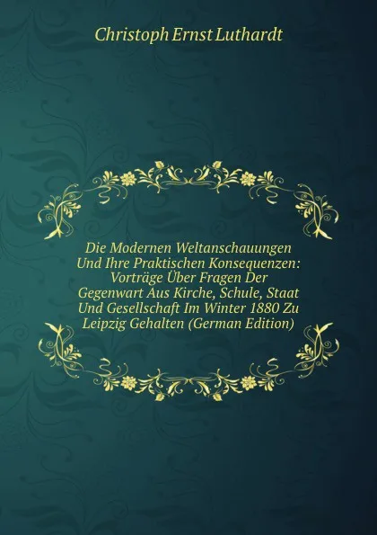 Обложка книги Die Modernen Weltanschauungen Und Ihre Praktischen Konsequenzen: Vortrage Uber Fragen Der Gegenwart Aus Kirche, Schule, Staat Und Gesellschaft Im Winter 1880 Zu Leipzig Gehalten (German Edition), Christoph Ernst Luthardt