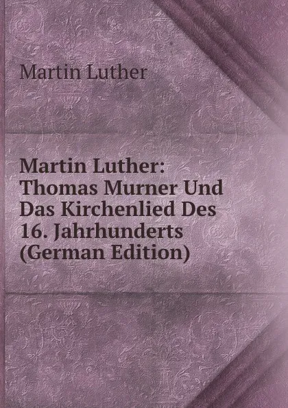 Обложка книги Martin Luther: Thomas Murner Und Das Kirchenlied Des 16. Jahrhunderts (German Edition), M. Luther