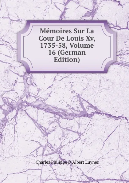 Обложка книги Memoires Sur La Cour De Louis Xv, 1735-58, Volume 16 (German Edition), Charles Philippe D'Albert Luynes