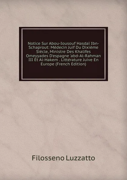 Обложка книги Notice Sur Abou-Iousouf Hasdai Ibn-Schaprout: Medecin Juif Du Dixieme Siecle, Ministre Des Khalifes Omeyyades D.espagne .abd-Al-Rahman III Et Al-Hakem . Litterature Juive En Europe (French Edition), Filosseno Luzzatto