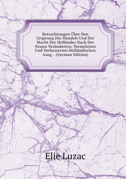 Обложка книги Betrachtungen Uber Den Ursprung Des Handels Und Der Macht Der Hollander.Nach Der Neuen Veranderten, Vermehrten Und Verbesserten Hollandischen Ausg. . (German Edition), Elie Luzac