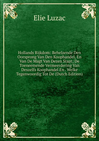 Обложка книги Hollands Rijkdom: Behelzende Den Oorsprong Van Den Koophandel, En Van De Magt Van Dezen Staat; De Toeneemende Vermeerdering Van Deszelfs Koophandel En . Welke Tegenwoordig Tot De (Dutch Edition), Elie Luzac