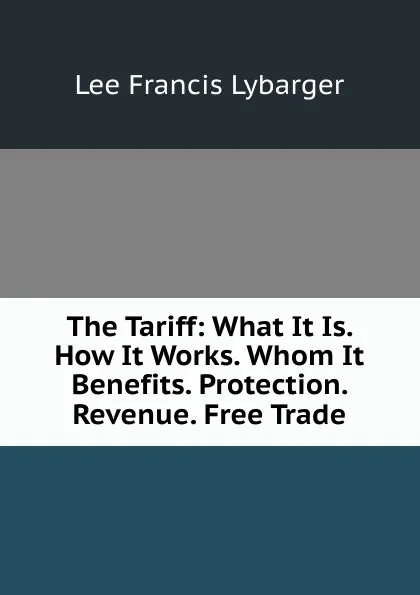 Обложка книги The Tariff: What It Is. How It Works. Whom It Benefits. Protection. Revenue. Free Trade, Lee Francis Lybarger