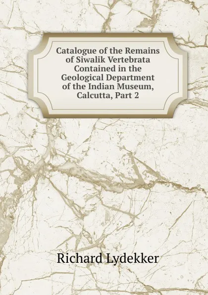 Обложка книги Catalogue of the Remains of Siwalik Vertebrata Contained in the Geological Department of the Indian Museum, Calcutta, Part 2, Lydekker Richard