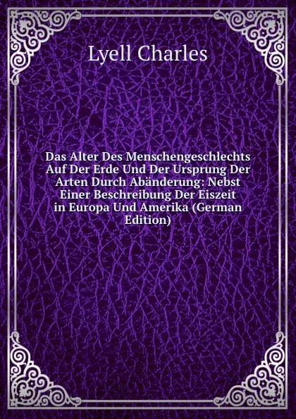 Обложка книги Das Alter Des Menschengeschlechts Auf Der Erde Und Der Ursprung Der Arten Durch Abanderung: Nebst Einer Beschreibung Der Eiszeit in Europa Und Amerika (German Edition), Charles Lyell