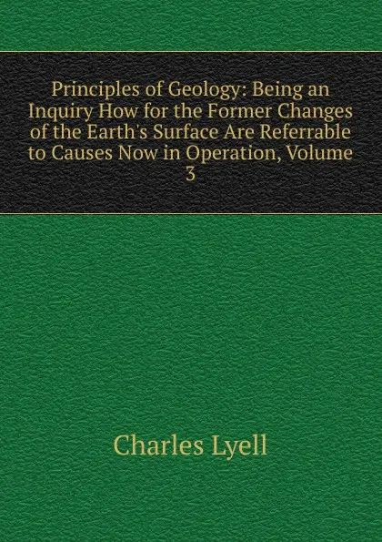 Обложка книги Principles of Geology: Being an Inquiry How for the Former Changes of the Earth.s Surface Are Referrable to Causes Now in Operation, Volume 3, Charles Lyell